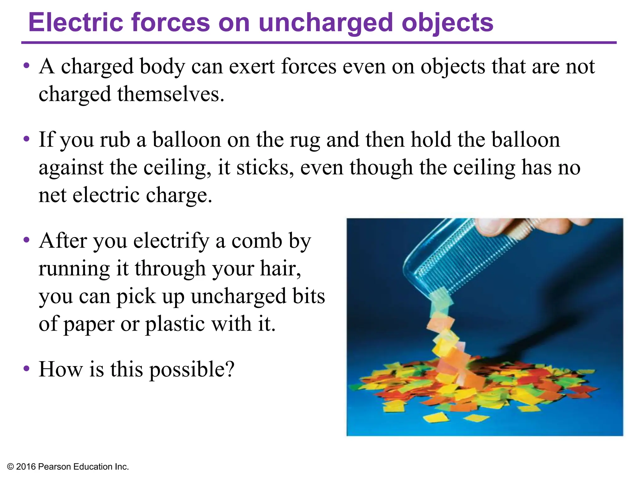 Electric forces on uncharged objects
• A charged body can exert forces even on objects that are not
charged themselves.
• If you rub a balloon on the rug and then hold the balloon
against the ceiling, it sticks, even though the ceiling has no
net electric charge.
• After you electrify a comb by
running it through your hair,
you can pick up uncharged bits
of paper or plastic with it.
• How is this possible?
© 2016 Pearson Education Inc.
 