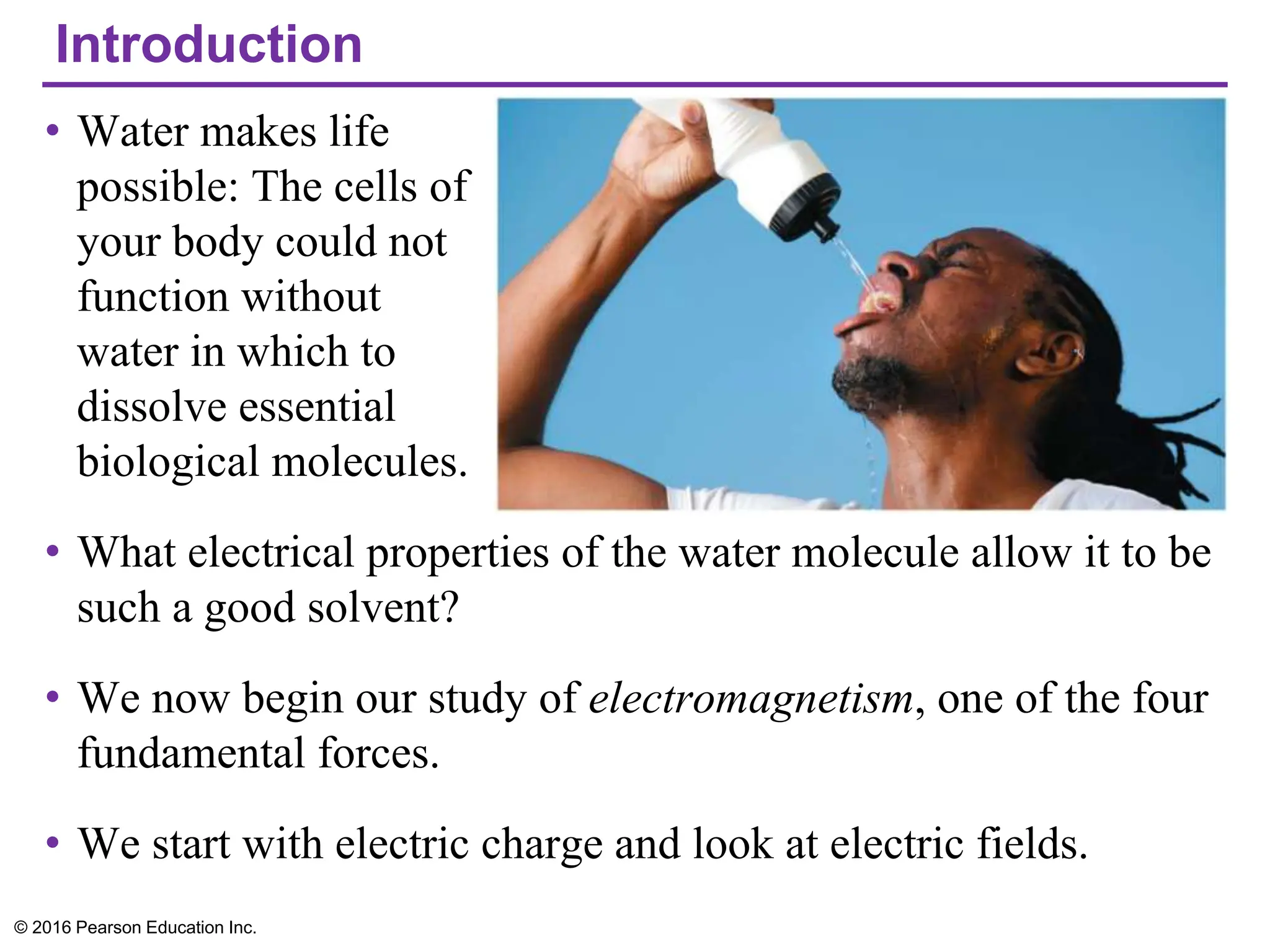Introduction
• Water makes life
possible: The cells of
your body could not
function without
water in which to
dissolve essential
biological molecules.
• What electrical properties of the water molecule allow it to be
such a good solvent?
• We now begin our study of electromagnetism, one of the four
fundamental forces.
• We start with electric charge and look at electric fields.
© 2016 Pearson Education Inc.
 
