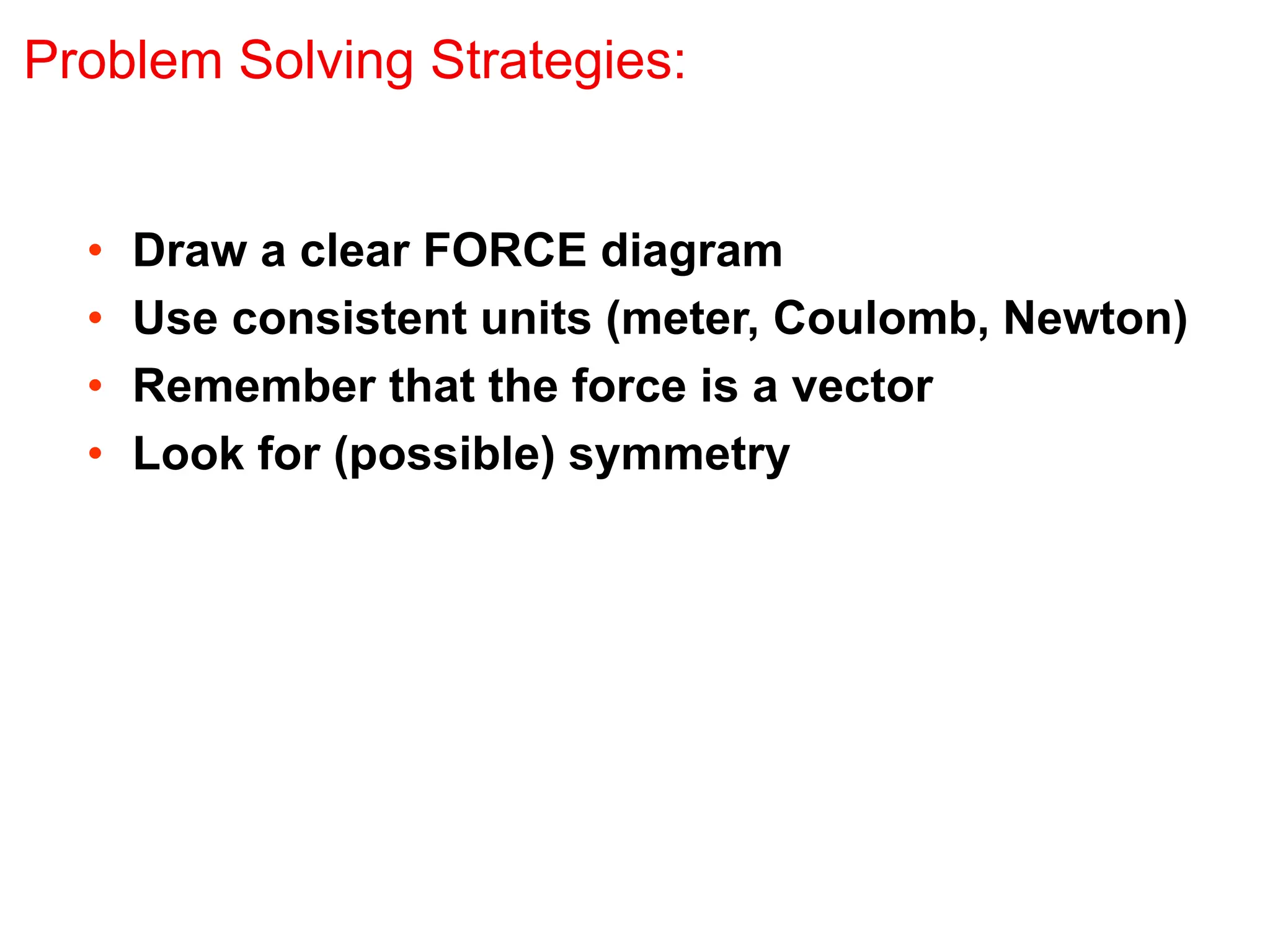 Problem Solving Strategies:
• Draw a clear FORCE diagram
• Use consistent units (meter, Coulomb, Newton)
• Remember that the force is a vector
• Look for (possible) symmetry
 