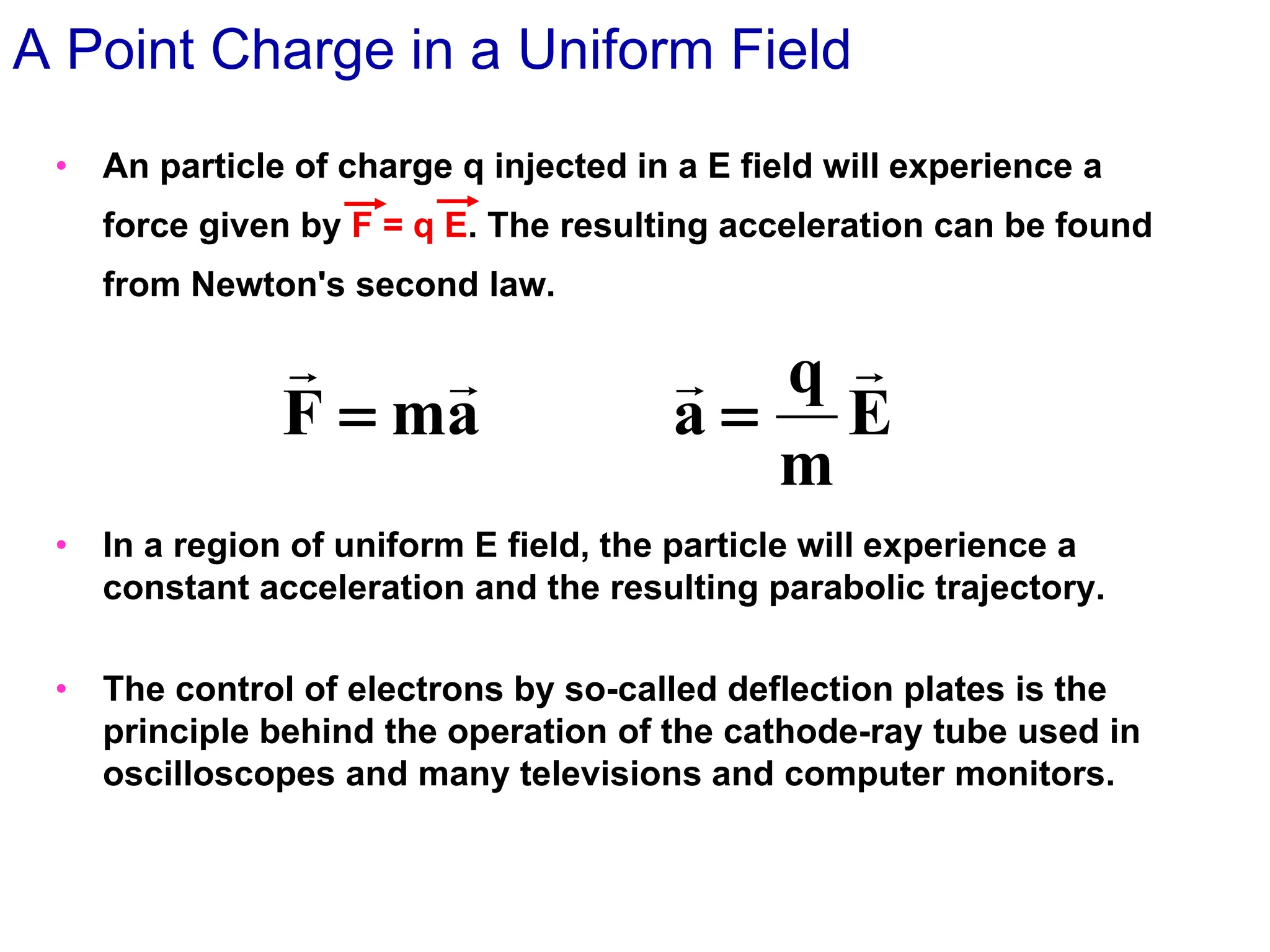 • An particle of charge q injected in a E field will experience a
force given by F = q E. The resulting acceleration can be found
from Newton's second law.
• In a region of uniform E field, the particle will experience a
constant acceleration and the resulting parabolic trajectory.
• The control of electrons by so-called deflection plates is the
principle behind the operation of the cathode-ray tube used in
oscilloscopes and many televisions and computer monitors.
A Point Charge in a Uniform Field
E
m
q
a
a
m
F




=
=
 