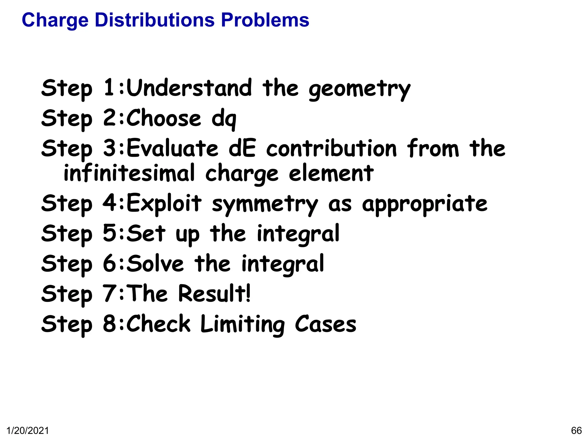 1/20/2021 66
Charge Distributions Problems
Step 1:Understand the geometry
Step 2:Choose dq
Step 3:Evaluate dE contribution from the
infinitesimal charge element
Step 4:Exploit symmetry as appropriate
Step 5:Set up the integral
Step 6:Solve the integral
Step 7:The Result!
Step 8:Check Limiting Cases
 