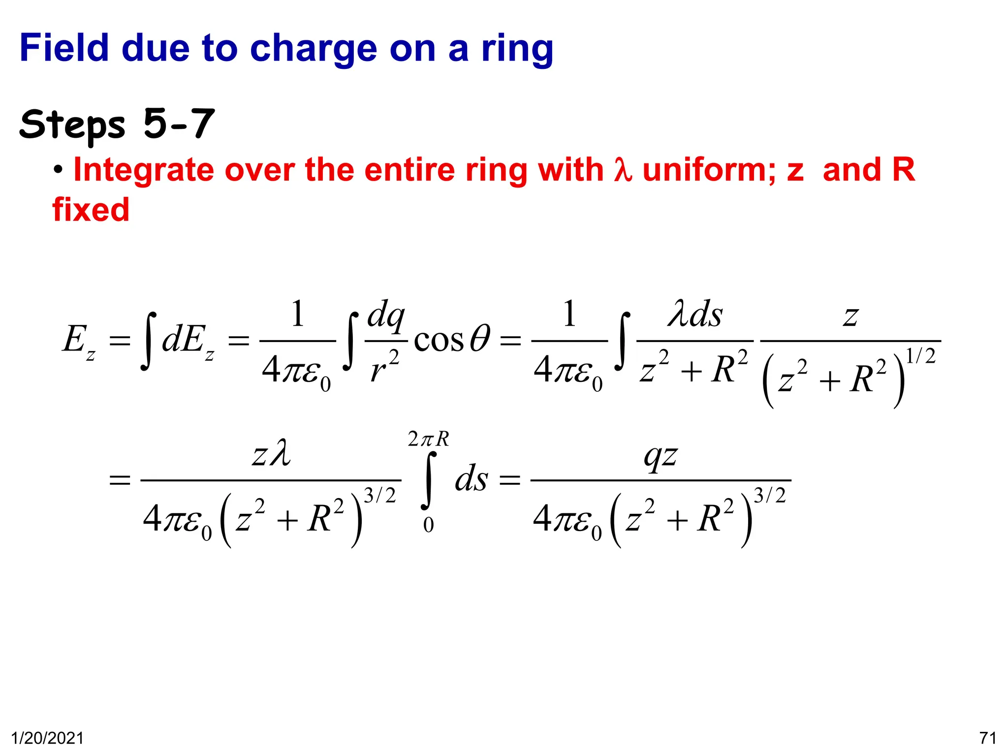 1/20/2021 71
Field due to charge on a ring
• Integrate over the entire ring with  uniform; z and R
fixed
Steps 5-7
( )
( ) ( )
1/2
2 2 2 2 2
0 0
2
3/2 3/2
2 2 2 2
0
0 0
1 1
cos
4 4
4 4
z z
R
dq ds z
E dE
r z R z R
z qz
ds
z R z R



 

 
= = =
+ +
= =
+ +
  

 