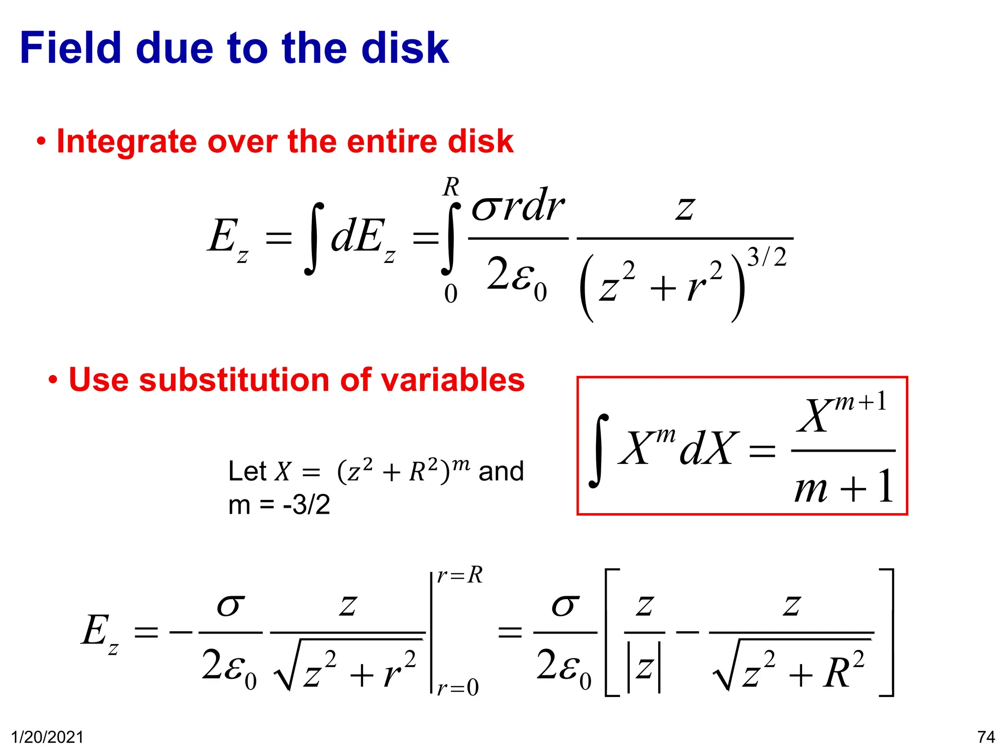 1/20/2021 74
Field due to the disk
( )
3/2
2 2
0
0 2
R
z z
rdr z
E dE
z r


= =
+
 
• Integrate over the entire disk
Xm
dX =
Xm+1
m +1

• Use substitution of variables
2 2 2 2
0 0
0
2 2
r R
z
r
z z z
E
z
z r z R
 
 
=
=
 
= − = −
 
 
+ +
 
Let 𝑋 = 𝑧2
+ 𝑅2 𝑚
and
m = -3/2
 
