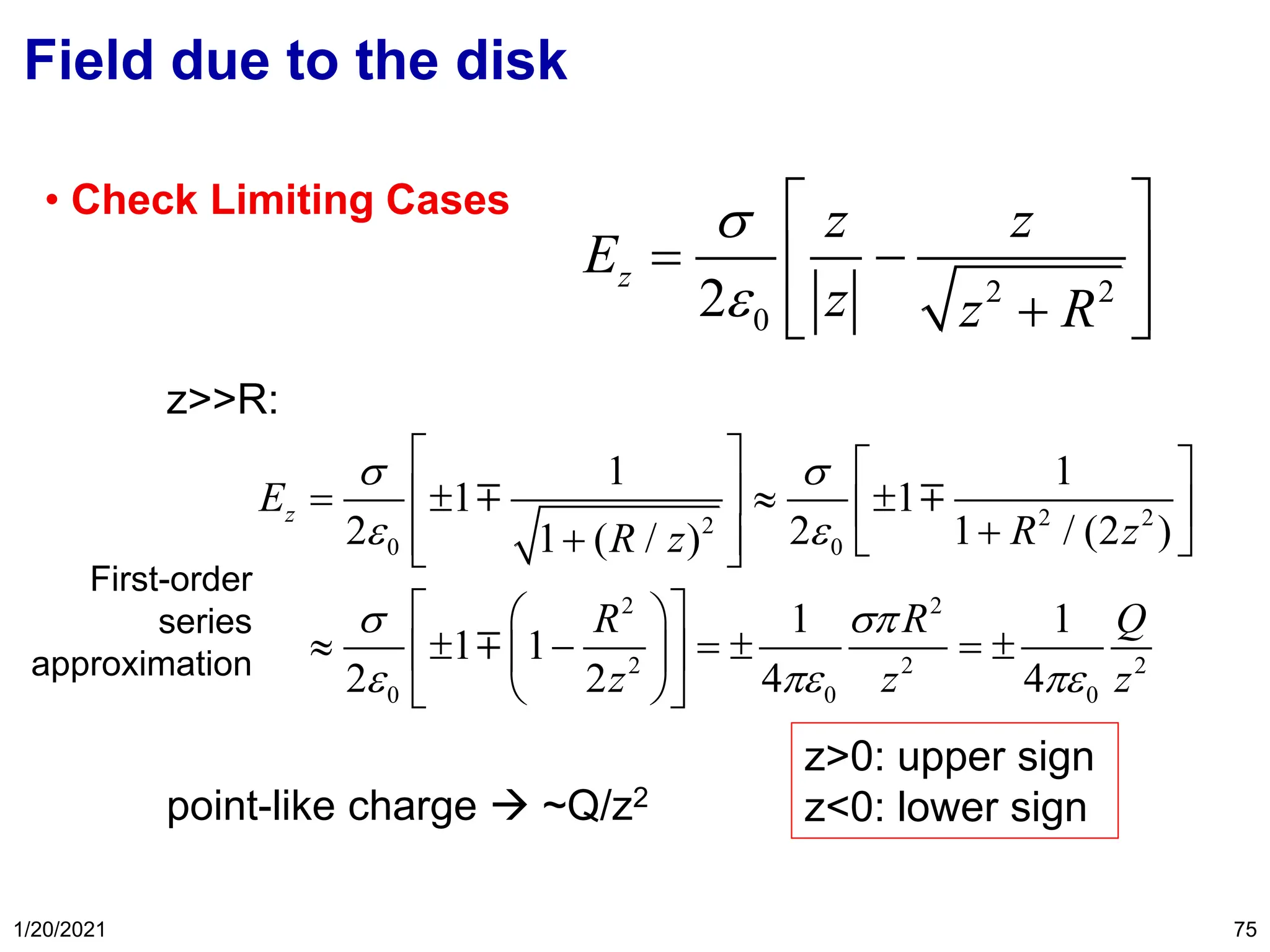 1/20/2021 75
Field due to the disk
• Check Limiting Cases
z>>R:
point-like charge → ~Q/z2
2 2
0
2
z
z z
E
z z R


 
= −
 
 
+
 
2 2
2
0 0
2 2
2 2 2
0 0 0
1 1
1 1
2 2 1 / (2 )
1 ( / )
1 1
1 1
2 2 4 4
z
E
R z
R z
R R Q
z z z
 
 
 
  
   
=   
   
+
 +   
 
 
 
  − =  = 
 
 
 
 
z>0: upper sign
z<0: lower sign
First-order
series
approximation
 