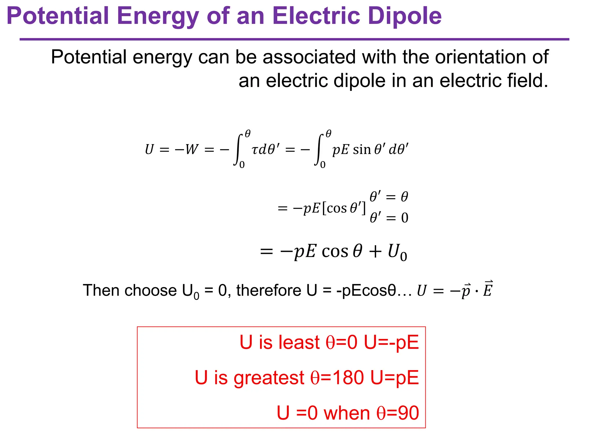 Potential Energy of an Electric Dipole
Potential energy can be associated with the orientation of
an electric dipole in an electric field.
U is least =0 U=-pE
U is greatest =180 U=pE
U =0 when =90
𝑈 = −𝑊 = − න
0
𝜃
𝜏𝑑𝜃′
= − න
0
𝜃
𝑝𝐸 sin 𝜃′ 𝑑𝜃′
= −𝑝𝐸 cos 𝜃′
𝜃′ = 𝜃
𝜃′ = 0
= −𝑝𝐸 cos 𝜃 + 𝑈0
Then choose U0 = 0, therefore U = -pEcosθ… 𝑈 = − റ
𝑝 ∙ 𝐸
 