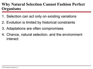 © 2014 Pearson Education, Inc.
Why Natural Selection Cannot Fashion Perfect
Organisms
1. Selection can act only on existing variations
2. Evolution is limited by historical constraints
3. Adaptations are often compromises
4. Chance, natural selection, and the environment
interact
 
