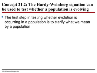 © 2014 Pearson Education, Inc.
Concept 21.2: The Hardy-Weinberg equation can
be used to test whether a population is evolving
 The first step in testing whether evolution is
occurring in a population is to clarify what we mean
by a population
 