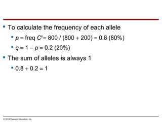 © 2014 Pearson Education, Inc.
 To calculate the frequency of each allele
 p = freq CR
= 800 / (800 + 200) = 0.8 (80%)
 q = 1 − p = 0.2 (20%)
 The sum of alleles is always 1
 0.8 + 0.2 = 1
 