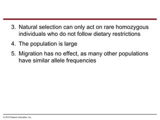 © 2014 Pearson Education, Inc.
3. Natural selection can only act on rare homozygous
individuals who do not follow dietary restrictions
4. The population is large
5. Migration has no effect, as many other populations
have similar allele frequencies
 