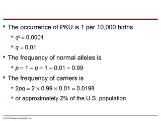 © 2014 Pearson Education, Inc.
 The occurrence of PKU is 1 per 10,000 births
 q2
= 0.0001
 q = 0.01
 The frequency of normal alleles is
 p = 1 – q = 1 – 0.01 = 0.99
 The frequency of carriers is
 2pq = 2 × 0.99 × 0.01 = 0.0198
 or approximately 2% of the U.S. population
 