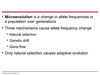 © 2014 Pearson Education, Inc.
 Microevolution is a change in allele frequencies in
a population over generations
 Three mechanisms cause allele frequency change
 Natural selection
 Genetic drift
 Gene flow
 Only natural selection causes adaptive evolution
 