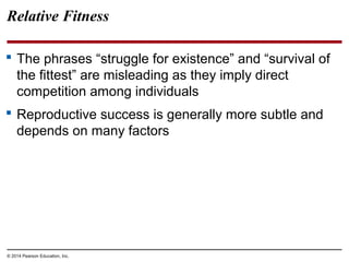 © 2014 Pearson Education, Inc.
Relative Fitness
 The phrases “struggle for existence” and “survival of
the fittest” are misleading as they imply direct
competition among individuals
 Reproductive success is generally more subtle and
depends on many factors
 