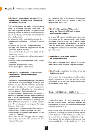 Section 8: dispositions constructives
relatives aux armatures de béton armé
et de précontrainte
Cette section donne les règles pratiques néces-
saires à la réalisation des plans d’exécution. Elle
traite des exigences relatives à la possibilité de
bétonnage correct et définit les distances minima-
les des armatures permettant la transmission des
forces d’adhérence.
Elle précise les règles pour la détermination des:
– espacements horizontaux et verticaux, des arma-
tures;
– diamètres des mandrins cintrage des barres;
– ancrages des armatures longitudinales et des
armatures d’effort tranchant;
– recouvrements des barres, des treillis et des
paquets de barres;
– ancrages des armatures de précontrainte par pré-
tension;
– disposition des armatures et des gaines de pré-
contrainte;
– dispositifs de paquets de barres;
– zones d’ancrage de précontrainte.
Section 9: dispositions constructives
relatives aux éléments et règles
particulières
Cette section, précise quelques règles complémen-
taires relatives aux pourcentages minimaux d’ar-
matures, aux espacements minimaux des barres.
Elles sont classées par éléments structuraux :
poteaux, poutres, dalles pleines, voiles, poutres-
cloisons, planchers dalles et fondations.
Elle précise aussi les règles relatives au chaînage et
les règles d’arrêt des armatures longitudinales ten-
dues. « L’épure d’arrêt des barres » permet de prévoir
le ferraillage suffisant pour résister à l’enveloppe des
efforts de traction en prenant en compte les résis-
tances des armatures dans leur longueur d’ancrage.
Il convient de prévoir:
– des chaînages périphériques à chaque plancher;
– des chaînages intérieurs à chaque plancher;
– des chaînages horizontaux des poteaux ou des
voiles à la structure;
– et si nécessaire, des chaînages verticaux, en par-
ticulier dans des bâtiments construits en pan-
neaux préfabriqués.
Chapitre • Dimensionnement des structures en béton
2
50
Les chaînages dans deux directions horizontales
doivent être effectivement continus et ancrés en
périphérie de la structure.
Section 10: règles additionnelles
pour les éléments et les structures
préfabriqués en béton
La section 10 expose les effets des traitements
thermiques sur les caractéristiques des bétons
(résistance, fluage et retrait), sur la relaxation des
aciers et sur les pertes par relaxation. Elle précise
aussi des dispositions constructives spécifiques et
des règles de conception concernant les assembla-
ges et les joints.
Section 11: structures en béton
de granulats légers
Cette section regroupe toutes les spécificités rela-
tives aux structures en béton de granulats légers.
Section 12: structures en béton armé ou
faiblement armé
Cette section fournit des règles complémentaires
pour les structures en béton non armé ou lorsque
le ferraillage mis en place est inférieur au minimum
requis pour le béton armé.
2.2.2 - Eurocode 2 – partie 1-2
L’Eurocode 2 partie 1-2 « Règles générales, calcul
du comportement au feu » précise les principes, les
exigences et les règles de dimensionnement des
bâtiments exposés au feu.
Cette norme traite des aspects spécifiques de la
protection incendie passive des structures et des
parties de structures. Elle traite du calcul des struc-
tures en béton en situation accidentelle d’expo-
sition au feu. Elle est utilisée conjointement avec
les normes NF EN 1992-1-1 et NF EN 1991-1-2.
 