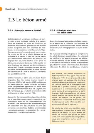 2.3.1 - Pourquoi armer le béton?
Le béton possède une grande résistance à la com-
pression et une résistance moindre à la traction.
Dans les structures en béton se développe un
ensemble de contraintes générées par les diverses
actions auxquelles elles sont soumises. La résis-
tance à la compression du béton lui permet d’équi-
librer correctement les contraintes de compression.
Par contre, du fait de la relative faiblesse de sa
résistance à la traction, il n’en est pas de même
pour les contraintes de traction. C’est pourquoi l’on
dispose dans les parties tendues d’une pièce en
béton, des armatures (barres ou treillis soudés) en
acier (matériau qui présente une bonne résistance
à la traction). Chaque constituant joue ainsi son rôle
au mieux de ses performances: le béton travaille
en compression et l’acier en traction. Ce matériau
est appelé béton armé.
L’idée d’associer au béton des armatures d’acier
disposées dans les parties tendues revient à
J. Lambot (1848) et à J. Monier (1849), qui déposa
un brevet pour des caisses horticoles en ciment
armé. Les premières applications du béton armé
dans des constructions sont dues à E. Coignet, puis
à F. Hennebique, qui a réalisé le premier immeuble
entièrement en béton armé en 1900.
La quantité d’armatures et leur disposition, dictées
par la répartition des contraintes, résultent de cal-
culs qui font appel aux lois de comportement des
matériaux. Les bétons sont en majorité employés
en association avec des armatures en acier. Les
armatures sont dans le cas du béton armé appelées
« armatures passives » en opposition des « arma-
tures actives » du béton précontraint.
2.3.2 - Principes du calcul
du béton armé
Les règles de calcul sont conçues de façon à garan-
tir la sécurité et la pérennité des structures. Ils
précisent le niveau maximal des actions pouvant
s’exercer sur un ouvrage pendant sa durée d’utili-
sation.
Ce niveau est atteint par la prise en compte dans
les calculs de valeurs caractéristiques des actions et
de coefficients de sécurité majorant les sollicita-
tions qui résultent de ces actions. La probabilité
d’occurrence simultanée d’actions indépendantes
peut être très variable selon leur nature. Il est donc
nécessaire de définir les combinaisons d’actions
Chapitre • Dimensionnement des structures en béton
2
52
2.3 Le béton armé
Par exemple, une poutre horizontale en
béton reposant sur deux appuis s’incurve vers
le bas sous l’effet de son propre poids et des
charges qu’on lui applique. Plus la charge
appliquée à la poutre augmente, plus la pou-
tre s’incurve vers le bas et plus la partie infé-
rieure de la poutre s’allonge. La partie
supérieure de la poutre se raccourcit, elle est
donc soumise à une compression. La partie
inférieure de la poutre s’allonge; elle est sou-
mise à un effort de traction. Lorsqu’on aug-
mente les charges sur la poutre, les
déformations s’accentuent, de même que les
tractions dans la partie inférieure et les com-
pressions dans la partie supérieure.
Le principe du béton armé consiste à placer
des armatures en acier dans la partie infé-
rieure de la poutre, qui vont résister aux
efforts de traction. Une poutre en béton
armé peut ainsi supporter des charges beau-
coup plus importantes qu’une poutre en
béton non armé.
 