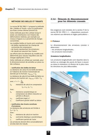 2.3.6 - Éléments de dimensionnement
pour les éléments courants
Ces exigences sont extraites de la section 9 de la
norme NF EN 1992-1-1: « dispositions constructi-
ves relatives aux éléments et règles particulières ».
Poteaux
Le dimensionnement des armatures consiste à
déterminer:
– les armatures longitudinales;
– les armatures transversales.
Armatures longitudinales
Les armatures longitudinales sont réparties dans la
section au voisinage des parois de façon à assurer
au mieux la résistance à la flexion de la pièce dans
les directions les plus défavorables.
Chapitre • Dimensionnement des structures en béton
2
58
MÉTHODE DES BIELLES ET TIRANTS
La norme NF EN 1992-1-1 propose la méthode
des « Bielles et Tirants » pour la justification
aux États Limites Ultimes (article 6.5).
Cette méthode peut être utilisée lorsqu’il
existe une distribution non linéaire des
déformations relatives, par exemple aux
niveaux d’appuis ou à proximité de charges
concentrées.
Les modèles bielles et tirants sont constitués:
– de bielles représentant les champs de
contraintes de compression;
– de tirants représentant les armatures;
– de nœuds qui assurent leur liaison.
Les efforts dans les éléments du modèle sont
déterminés pour assurer l’équilibre avec les
charges appliquées à l’ELU.
Cette méthode est utilisée par exemple, pour
le dimensionnement de semelles sur pieux ou
des corbeaux.
> Justification des bielles de béton
La résistance de calcul d’une bielle de béton,
en l’absence de traction transversale est
donnée par la formule: σRd,max = fcd
La résistance de calcul d’une bielle de béton en
présence de traction est: σRd,max = 0,6 υ’ fcd
avec: υ’ = 1 –
fck
250
fcd résistance de calcul en compression
fcd = αcc fck / γc
Avec:
fck résistance caractéristique en
compression du béton mesurée sur
cylindre à 28 jours
αcc coefficient égal à 1
γC Coefficient partiel relatif au béton
> Justification des tirants constitués
d’armatures
La résistance des armatures est limitée à
fyd = fyk / γs
Avec:
fyd résistance de calcul en traction
fyk contrainte élastique caractéristique
γs coefficient partiel de l’acier
Les armatures doivent être convenablement
ancrées dans les nœuds.
 