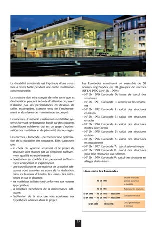 Les Eurocodes constituent un ensemble de 58
normes regroupées en 10 groupes de normes
(NF EN 1990 à NF EN 1999):
– NF EN 1990 Eurocode 0: bases de calcul des
structures
– NF EN 1991 Eurocode 1: actions sur les structu-
res
– NF EN 1992 Eurocode 2: calcul des structures
en béton
– NF EN 1993 Eurocode 3: calcul des structures
en acier
– NF EN 1994 Eurocode 4: calcul des structures
mixtes acier-béton
– NF EN 1995 Eurocode 5: calcul des structures
en bois
– NF EN 1996 Eurocode 6: calcul des structures
en maçonnerie
– NF EN 1997 Eurocode 7: calcul géotechnique
– NF EN 1998 Eurocode 8: calcul des structures
pour leur résistance aux séismes
– NF EN 1999 Eurocode 9: calcul des structures en
alliages d’aluminium
Liens entre les Eurocodes
Sécurité structurale,
NF EN 1990 aptitude au service
et durabilité
NF EN 1991 Actions sur les structures
NF EN 1992 NF EN 1993 NF EN 1994
Conception et calcul
NF EN 1995 NF EN 1996 NF EN 1999
NF EN 1997 NF EN 1998
Calcul géotechnique
et sismique
La durabilité structurale est l’aptitude d’une struc-
ture à rester fiable pendant une durée d’utilisation
conventionnelle.
La structure doit être conçue de telle sorte que sa
détérioration, pendant la durée d’utilisation de projet,
n’abaisse pas ses performances en dessous de
celles escomptées, compte tenu de l’environne-
ment et du niveau de maintenance escompté.
Les normes « Eurocode » instaurent un véritable sys-
tème normatif performantiel fondé sur des concepts
scientifiques cohérents qui est un gage d’optimi-
sation des matériaux et de pérennité des ouvrages.
Les normes « Eurocode » permettent une optimisa-
tion de la durabilité des structures. Elles supposent
que:
– le choix du système structural et le projet de
structure sont réalisés par un personnel suffisam-
ment qualifié et expérimenté;
– l’exécution est confiée à un personnel suffisam-
ment compétent et expérimenté;
– une surveillance et une maîtrise de la qualité adé-
quates sont assurées au cours de la réalisation,
dans les bureaux d’études, les usines, les entre-
prises et sur le chantier;
– les matériaux utilisés sont conformes aux normes
appropriées;
– la structure bénéficiera de la maintenance adé-
quate;
– l’utilisation de la structure sera conforme aux
hypothèses admises dans le projet.
33
 