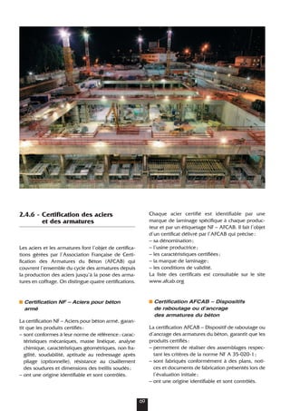2.4.6 - Certification des aciers
et des armatures
Les aciers et les armatures font l’objet de certifica-
tions gérées par l’Association Française de Certi-
fication des Armatures du Béton (AFCAB) qui
couvrent l’ensemble du cycle des armatures depuis
la production des aciers jusqu’à la pose des arma-
tures en coffrage. On distingue quatre certifications.
Certification NF – Aciers pour béton
armé
La certification NF – Aciers pour béton armé, garan-
tit que les produits certifiés:
– sont conformes à leur norme de référence: carac-
téristiques mécaniques, masse linéique, analyse
chimique, caractéristiques géométriques, non fra-
gilité, soudabilité, aptitude au redressage après
pliage (optionnelle), résistance au cisaillement
des soudures et dimensions des treillis soudés;
– ont une origine identifiable et sont contrôlés.
Chaque acier certifié est identifiable par une
marque de laminage spécifique à chaque produc-
teur et par un étiquetage NF – AFCAB. Il fait l’objet
d’un certificat délivré par l’AFCAB qui précise:
– sa dénomination;
– l’usine productrice;
– les caractéristiques certifiées;
– la marque de laminage;
– les conditions de validité.
La liste des certificats est consultable sur le site
www.afcab.org
Certification AFCAB – Dispositifs
de raboutage ou dʼancrage
des armatures du béton
La certification AFCAB – Dispositif de raboutage ou
d’ancrage des armatures du béton, garantit que les
produits certifiés:
– permettent de réaliser des assemblages respec-
tant les critères de la norme NF A 35-020-1;
– sont fabriqués conformément à des plans, noti-
ces et documents de fabrication présentés lors de
l’évaluation initiale;
– ont une origine identifiable et sont contrôlés.
69
 