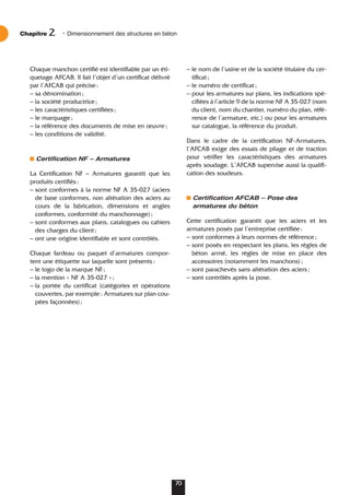Chaque manchon certifié est identifiable par un éti-
quetage AFCAB. Il fait l’objet d’un certificat délivré
par l’AFCAB qui précise:
– sa dénomination;
– la société productrice;
– les caractéristiques certifiées;
– le marquage;
– la référence des documents de mise en œuvre;
– les conditions de validité.
Certification NF – Armatures
La Certification NF – Armatures garantit que les
produits certifiés:
– sont conformes à la norme NF A 35-027 (aciers
de base conformes, non altération des aciers au
cours de la fabrication, dimensions et angles
conformes, conformité du manchonnage);
– sont conformes aux plans, catalogues ou cahiers
des charges du client;
– ont une origine identifiable et sont contrôlés.
Chaque fardeau ou paquet d’armatures compor-
tent une étiquette sur laquelle sont présents:
– le logo de la marque NF;
– la mention « NF A 35-027 »;
– la portée du certificat (catégories et opérations
couvertes, par exemple: Armatures sur plan cou-
pées façonnées);
– le nom de l’usine et de la société titulaire du cer-
tificat;
– le numéro de certificat;
– pour les armatures sur plans, les indications spé-
cifiées à l’article 9 de la norme NF A 35-027 (nom
du client, nom du chantier, numéro du plan, réfé-
rence de l’armature, etc.) ou pour les armatures
sur catalogue, la référence du produit.
Dans le cadre de la certification NF-Armatures,
l’AFCAB exige des essais de pliage et de traction
pour vérifier les caractéristiques des armatures
après soudage. L’AFCAB supervise aussi la qualifi-
cation des soudeurs.
Certification AFCAB – Pose des
armatures du béton
Cette certification garantit que les aciers et les
armatures posés par l’entreprise certifiée:
– sont conformes à leurs normes de référence;
– sont posés en respectant les plans, les règles de
béton armé, les règles de mise en place des
accessoires (notamment les manchons);
– sont parachevés sans altération des aciers;
– sont contrôlés après la pose.
Chapitre • Dimensionnement des structures en béton
2
70
 