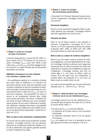 Étape 4: prise en compte
du type dʼarmature
L’Annexe Nationale de la norme NF EN 1992-1-1
dans l’article 4.4.1.2 (7) précise les cas pour les-
quels l’enrobage Cmin,dur peut être réduit, d’une
valeur ∆Cdur.st ou ∆Cdur.add. Ce choix engage le maî-
tre d’œuvre. La valeur est fixée par les documents
particuliers du marché.
Utilisation d’armatures en acier résistant
à la corrosion: armature inox
« Sur justification spéciale et à condition d’utiliser
des aciers dont la résistance à la corrosion est
éprouvée (certains aciers inox par exemple), pour
la durée d’utilisation et dans les conditions d’expo-
sition du projet, les documents particuliers du mar-
ché pourront fixer la valeur de ∆Cdur.st. En outre, le
choix des matériaux, des paramètres de mise en
œuvre et de maintenance doivent faire l’objet
d’une étude particulière. De même, l’utilisation de
tels aciers ne peut s’effectuer que si les caractéris-
tiques propres de ces aciers (notamment soudabi-
lité, adhérence, dilatation thermique, compatibilité
des aciers de nature différente) sont vérifiées et pri-
ses en compte de façon appropriée » extrait de l’ar-
ticle 4.4.1.2 (7).
Mise en place d’une protection complémentaire
En cas de mise en place d’une protection complé-
mentaire, l’enrobage minimal n’est pas diminué,
sauf pour les revêtements adhérents justifiés vis-à-
vis de la pénétration des agents agressifs pendant
la durée d’utilisation de projet.
Étape 5: prise en compte
de contraintes particulières
L’Eurocode 2 et l’Annexe Nationale française pres-
crivent d’augmenter l’enrobage minimal dans les
cas suivants.
Parements irréguliers
Dans le cas de parements irréguliers (béton à gra-
nulat apparent par exemple), l’enrobage minimal
doit être augmenté d’au moins 5 mm.
Abrasion du béton
Dans le cas de béton soumis à une abrasion, il
convient d’augmenter l’enrobage de 5 mm,
10 mm, et 15 mm respectivement pour les classes
d’abrasion XM1, XM2, et XM3 (voir l’EN 1990
Eurocode 0 Base de calcul des structures).
Béton coulé au contact de surfaces irrégulières
Dans le cas d’un béton coulé au contact de surfa-
ces irrégulières, il convient généralement de majo-
rer l’enrobage minimal en prenant une marge plus
importante pour le calcul. Il convient de choisir une
majoration en rapport avec la différence causée par
l’irrégularité. L’enrobage minimal doit être au
moins égal à k1 mm pour un béton coulé au
contact d’un sol ayant reçu une préparation (y
compris béton de propreté) et k2 mm pour un
béton coulé au contact direct du sol.
Les valeurs recommandées par l’Annexe Nationale
française sont: k1 = 30 mm et k2 = 65 mm.
Étape 6: détermination de lʼenrobage
minimal vis-à-vis de lʼadhérence Cmin,b
L’enrobage minimal vis-à-vis de l’adhérence Cmin,b
est précisé dans le tableau 4.2 article 4.4.1.2 (3) de
la norme NF EN 1992-1-1.
Il convient que Cmin,b ne soit pas inférieur:
– au diamètre de la barre dans le cas d’armature
individuelle;
– au diamètre équivalent dans le cas de paquet
d’armatures.
Cmin,b est majoré de 5 mm si le diamètre du plus
gros granulat du béton est supérieur à 32 mm.
75
 
