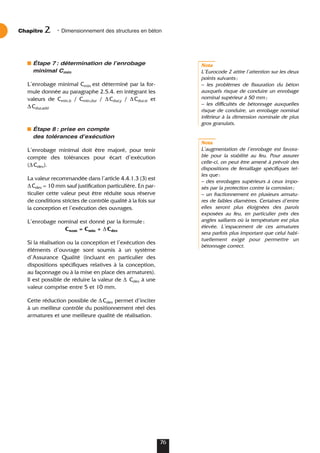 Étape 7: détermination de lʼenrobage
minimal Cmin
L’enrobage minimal Cmin est déterminé par la for-
mule donnée au paragraphe 2.5.4. en intégrant les
valeurs de Cmin,b / Cmin,dur / ∆Cdur,y / ∆Cdur.st et
∆Cdur,add
Étape 8: prise en compte
des tolérances dʼexécution
L’enrobage minimal doit être majoré, pour tenir
compte des tolérances pour écart d’exécution
(∆Cdev).
La valeur recommandée dans l’article 4.4.1.3 (3) est
∆Cdev = 10 mm sauf justification particulière. En par-
ticulier cette valeur peut être réduite sous réserve
de conditions strictes de contrôle qualité à la fois sur
la conception et l’exécution des ouvrages.
L’enrobage nominal est donné par la formule:
Cnom = Cmin + ∆Cdev
Si la réalisation ou la conception et l’exécution des
éléments d’ouvrage sont soumis à un système
d’Assurance Qualité (incluant en particulier des
dispositions spécifiques relatives à la conception,
au façonnage ou à la mise en place des armatures).
Il est possible de réduire la valeur de ∆ Cdev à une
valeur comprise entre 5 et 10 mm.
Cette réduction possible de ∆Cdev permet d’inciter
à un meilleur contrôle du positionnement réel des
armatures et une meilleure qualité de réalisation.
Nota
L’Eurocode 2 attire l’attention sur les deux
points suivants:
– les problèmes de fissuration du béton
auxquels risque de conduire un enrobage
nominal supérieur à 50 mm;
– les difficultés de bétonnage auxquelles
risque de conduire, un enrobage nominal
inférieur à la dimension nominale de plus
gros granulats.
Nota
L’augmentation de l’enrobage est favora-
ble pour la stabilité au feu. Pour assurer
celle-ci, on peut être amené à prévoir des
dispositions de ferraillage spécifiques tel-
les que:
– des enrobages supérieurs à ceux impo-
sés par la protection contre la corrosion;
– un fractionnement en plusieurs armatu-
res de faibles diamètres. Certaines d’entre
elles seront plus éloignées des parois
exposées au feu, en particulier près des
angles saillants où la température est plus
élevée. L’espacement de ces armatures
sera parfois plus important que celui habi-
tuellement exigé pour permettre un
bétonnage correct.
Chapitre • Dimensionnement des structures en béton
2
76
 