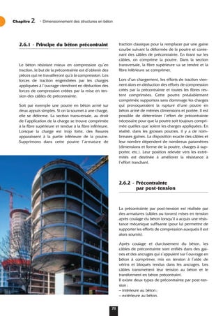 2.6.1 - Principe du béton précontraint
Le béton résistant mieux en compression qu’en
traction, le but de la précontrainte est d’obtenir des
pièces qui ne travailleront qu’à la compression. Les
forces de traction engendrées par les charges
appliquées à l’ouvrage viendront en déduction des
forces de compression créées par la mise en ten-
sion des câbles de précontrainte.
Soit par exemple une poutre en béton armé sur
deux appuis simples. Si on la soumet à une charge,
elle se déforme. La section transversale, au droit
de l’application de la charge se trouve comprimée
à la fibre supérieure et tendue à la fibre inférieure.
Lorsque la charge est trop forte, des fissures
apparaissent à la partie inférieure de la poutre.
Supprimons dans cette poutre l’armature de
traction classique pour la remplacer par une gaine
courbe suivant la déformée de la poutre et conte-
nant des câbles de précontrainte. En tirant sur les
câbles, on comprime la poutre. Dans la section
transversale, la fibre supérieure va se tendre et la
fibre inférieure se comprimer.
Lors d’un chargement, les efforts de traction vien-
nent alors en déduction des efforts de compression
créés par la précontrainte et toutes les fibres res-
tent comprimées. Cette poutre préalablement
comprimée supportera sans dommage les charges
qui provoqueraient la rupture d’une poutre en
béton armé de mêmes dimensions et portée. Il est
possible de déterminer l’effort de précontrainte
nécessaire pour que la poutre soit toujours compri-
mée quelles que soient les charges appliquées. En
réalité, dans les grosses poutres, il y a de nom-
breuses gaines. La disposition exacte des câbles et
leur nombre dépendent de nombreux paramètres
(dimensions et forme de la poutre, charges à sup-
porter, etc.). Leur position relevée vers les extré-
mités est destinée à améliorer la résistance à
l’effort tranchant.
2.6.2 - Précontrainte
par post-tension
La précontrainte par post-tension est réalisée par
des armatures (câbles ou torons) mises en tension
après coulage du béton lorsqu’il a acquis une résis-
tance mécanique suffisante (pour lui permettre de
supporter les efforts de compression auxquels il est
alors soumis).
Après coulage et durcissement du béton, les
câbles de précontrainte sont enfilés dans des gai-
nes et des ancrages qui s’appuient sur l’ouvrage en
béton à comprimer, mis en tension à l’aide de
vérins et bloqués tendus dans les ancrages. Les
câbles transmettent leur tension au béton et le
transforment en béton précontraint.
Il existe deux types de précontrainte par post-ten-
sion:
– intérieure au béton;
– extérieure au béton.
Chapitre • Dimensionnement des structures en béton
2
78
 