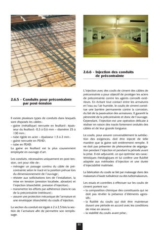 2.6.5 - Conduits pour précontrainte
par post-tension
Il existe plusieurs types de conduits dans lesquels
sont disposés les câbles:
– gaine (métallique) nervurée en feuillard: épais-
seur du feuillard: 0,3 à 0,6 mm – diamètre 25 à
130 mm;
– tube rigide en acier – épaisseur 1,5 à 2 mm;
– gaine nervurée en PEHD;
– tube en PEHD.
La gaine en feuillard est la plus couramment
employée en ouvrage d’art.
Les conduits, nécessaires uniquement en post-ten-
sion, ont pour rôle de:
– ménager un passage continu du câble de pré-
contrainte selon le tracé et la position prévue lors
du dimensionnement de l’ouvrage;
– résister aux sollicitations lors de l’installation, la
mise en tension (pression localisée, abrasion) et
l’injection (étanchéité, pression d’injection);
– transmettre les efforts par adhérence (dans le cas
de la précontrainte intérieure);
– assurer une protection mécanique de l’armature et
une enveloppe (étanchéité) du coulis d’injection.
La section du conduit est égale à 2 à 2,5 fois la sec-
tion de l’armature afin de permettre son remplis-
sage.
2.6.6 - Injection des conduits
de précontrainte
L’injection avec des coulis de ciment des câbles de
précontrainte a pour objectif de protéger les aciers
de précontrainte contre les agents corrosifs exté-
rieurs. En évitant tout contact entre les armatures
et l’eau ou l’air humide, le coulis de ciment consti-
tue une barrière permanente contre la corrosion,
du fait de la passivation des armatures. Il garantit la
pérennité de la précontrainte et donc de l’ouvrage.
Cependant, l’injection est une opération délicate à
réaliser en raison des tracés fortement ondulés des
câbles et de leur grande longueur.
Le coulis, pour assurer convenablement la satisfac-
tion des exigences, doit être injecté de telle
manière que la gaine soit entièrement remplie. Il
ne doit pas présenter de phénomène de ségréga-
tion pendant l’injection et pendant la période avant
la prise. Il est adjuvanté, ce qui optimise ses carac-
téristiques rhéologiques et lui confère une fluidité
adaptée aux méthodes d’injection et une durée
d’injectabilité maîtrisée.
La fabrication du coulis se fait par malaxage dans des
malaxeurs à haute turbulence ou des turbomalaxeurs.
Les essais et contrôles à effectuer sur les coulis de
ciment portent sur:
– la composition chimique des constituants qui ne
doit pas révéler la présence d’éléments agres-
sifs;
– la fluidité du coulis qui doit être maintenue
durant une période en accord avec les conditions
de mise en œuvre;
– la stabilité du coulis avant prise;
81
 