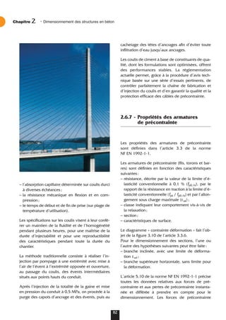 – l’absorption capillaire déterminée sur coulis durci
à diverses échéances;
– la résistance mécanique en flexion et en com-
pression;
– le temps de début et de fin de prise (sur plage de
température d’utilisation).
Les spécifications sur les coulis visent à leur confé-
rer un maintien de la fluidité et de l’homogénéité
pendant plusieurs heures, pour une maîtrise de la
durée d’injectabilité et pour une reproductibilité
des caractéristiques pendant toute la durée du
chantier.
La méthode traditionnelle consiste à réaliser l’in-
jection par pompage à une extrémité avec mise à
l’air de l’évent à l’extrémité opposée et ouverture,
au passage du coulis, des évents intermédiaires
situés aux points hauts du conduit.
Après l’injection de la totalité de la gaine et mise
en pression du conduit à 0,5 MPa, on procède à la
purge des capots d’ancrage et des évents, puis au
cachetage des têtes d’ancrages afin d’éviter toute
infiltration d’eau jusqu’aux ancrages.
Les coulis de ciment à base de constituants de qua-
lité, dont les formulations sont optimisées, offrent
des performances stables. La réglementation
actuelle permet, grâce à la procédure d’avis tech-
nique basée sur une série d’essais pertinents, de
contrôler parfaitement la chaîne de fabrication et
d’injection du coulis et d’en garantir la qualité et la
protection efficace des câbles de précontrainte.
2.6.7 - Propriétés des armatures
de précontrainte
Les propriétés des armatures de précontrainte
sont définies dans l’article 3.3 de la norme
NF EN 1992-1-1.
Les armatures de précontrainte (fils, torons et bar-
res) sont définies en fonction des caractéristiques
suivantes:
– résistance, décrite par la valeur de la limite d’é-
lasticité conventionnelle à 0,1 % (fp0,1k), par le
rapport de la résistance en traction à la limite d’é-
lasticité conventionnelle (fpk / fp0,1k) et par l’allon-
gement sous charge maximale (εuk);
– classe indiquant leur comportement vis-à-vis de
la relaxation;
– section;
– caractéristiques de surface.
Le diagramme « contrainte déformation » fait l’ob-
jet de la figure 3.10 de l’article 3.3.6.
Pour le dimensionnement des sections, l’une ou
l’autre des hypothèses suivantes peut être faite:
– branche inclinée, avec une limite de déforma-
tion εud ;
– branche supérieure horizontale, sans limite pour
la déformation.
L’article 5.10 de la norme NF EN 1992-1-1 précise
toutes les données relatives aux forces de pré-
contrainte et aux pertes de précontrainte instanta-
née et différée à prendre en compte pour le
dimensionnement. Les forces de précontrainte
Chapitre • Dimensionnement des structures en béton
2
82
 