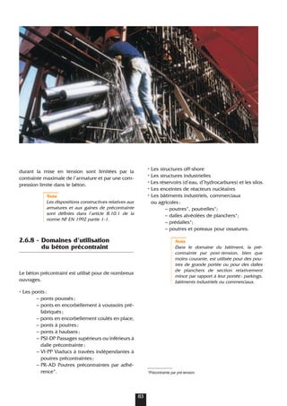durant la mise en tension sont limitées par la
contrainte maximale de l’armature et par une com-
pression limite dans le béton.
Nota
Les dispositions constructives relatives aux
armatures et aux gaines de précontrainte
sont définies dans l’article 8.10.1 de la
norme NF EN 1992 partie 1-1.
2.6.8 - Domaines d’utilisation
du béton précontraint
Le béton précontraint est utilisé pour de nombreux
ouvrages.
• Les ponts:
– ponts poussés;
– ponts en encorbellement à voussoirs pré-
fabriqués;
– ponts en encorbellement coulés en place,
– ponts à poutres;
– ponts à haubans;
– PSI-DP Passages supérieurs ou inférieurs à
dalle précontrainte;
– VI-PP Viaducs à travées indépendantes à
poutres précontraintes;
– PR-AD Poutres précontraintes par adhé-
rence*.
• Les structures off-shore
• Les structures industrielles
• Les réservoirs (d’eau, d’hydrocarbures) et les silos
• Les enceintes de réacteurs nucléaires
• Les bâtiments industriels, commerciaux
ou agricoles:
– poutres*, poutrelles*;
– dalles alvéolées de planchers*;
– prédalles*;
– poutres et poteaux pour ossatures.
Nota
Dans le domaine du bâtiment, la pré-
contrainte par post-tension, bien que
moins courante, est utilisée pour des pou-
tres de grande portée ou pour des dalles
de planchers de section relativement
mince par rapport à leur portée: parkings,
bâtiments industriels ou commerciaux.
*Précontrainte par pré-tension.
83
 
