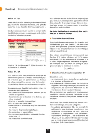 Article 2.1.2 (P)
« Une structure doit être conçue et dimensionnée
pour avoir une résistance structurale, une aptitude
au service et une durabilité de niveaux appropriés ».
Les Eurocodes accentuent la prise en compte de la
durabilité des ouvrages en s’appuyant sur la notion
de durée d’utilisation de projet.
L’article 2.4 de l’Eurocode 0 définit la notion de
durabilité de la structure.
Article 2.4.1 (P)
« La structure doit être projetée de sorte que sa
détérioration, pendant la durée d’utilisation de pro-
jet, n’abaisse pas ses performances au-dessous
de celles escomptées, compte tenu de l’environ-
nement et du niveau de maintenance escompté ».
Les exigences de durabilité doivent être prises en
compte en particulier dans:
– les conditions d’environnement, traduites par les
classes d’exposition;
– la conception de la structure et le choix du sys-
tème structural;
– le choix et la qualité des matériaux;
– les dispositions constructives;
– l’exécution et la maîtrise de la qualité de la mise
en œuvre;
– les mesures de protection spécifiques;
– les inspections et les contrôles;
– les dispositions particulières (utilisation d’arma-
tures inox…);
– les niveaux de la maintenance…
Pour atteindre la durée d’utilisation de projet requise
pour la structure, des dispositions appropriées doivent
être prises afin de protéger chaque élément struc-
tural des actions environnementales et maîtriser
leurs effets sur la durabilité.
La durée d’utilisation du projet doit être spéci-
fiée par le maître d’ouvrage.
Propriétés des matériaux
Les propriétés des matériaux ou des produits sont
représentées par des valeurs caractéristiques
(valeur de la propriété ayant une probabilité don-
née de ne pas être atteinte lors d’une hypothétique
série d’essais illimitée).
Les valeurs caractéristiques correspondent aux
fractiles 5 % (valeur inférieure) et 95 % (valeur
supérieure) pour les paramètres de résistance et à
la valeur moyenne pour les paramètres de rigidité.
Par exemple pour le béton, on distingue deux
grandeurs pour la résistance en traction:
fctk0,05 et fctk0,95
Classification des actions (section 4)
Les actions sont:
– un ensemble de forces ou de charges appliquées
à la structure (action directe);
– un ensemble de déformations ou d’accélérations
imposées, résultant par exemple de variations de
température, de tassements différentiels ou de
tremblement de terre (action indirecte).
Elles se traduisent sur les éléments structuraux par
des efforts internes, moments, contraintes, ou sur
l’ensemble de la structure par des flèches ou des
rotations.
Les actions sont classées en fonction de leur varia-
tion dans le temps, en quatre catégories:
– les actions permanentes (G), par exemple le
poids propre des structures, des éléments non
structuraux (revêtements de sols, plafonds
suspendus…), équipements fixes (ascenseur,
équipements électriques…) et revêtements de
chaussée, et les actions indirectes (provoquées
par un retrait et des tassements différentiels) et
les actions de la précontrainte;
Chapitre • Dimensionnement des structures en béton
2
36
Tableau 5: la durée indicative d’utilisation de projet
selon norme NF EN 1990 – tableau 2.1 (NF)
Catégorie Durée indicative
de durée d’utilisation
Exemples
d’utilisation de projet
de projet (en années)
1 10 Structures provisoires
2 25 Éléments structuraux remplaçables
3 25 Structures agricoles et similaires
4 50 Bâtiments et autres structures courantes
5 100
Bâtiments monumentaux
Ponts et autres ouvrages de génie civil
 