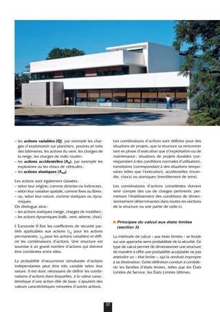 – les actions variables (Q), par exemple les char-
ges d’exploitation sur planchers, poutres et toits
des bâtiments, les actions du vent, les charges de
la neige, les charges de trafic routier;
– les actions accidentelles (Ad), par exemple les
explosions ou les chocs de véhicules;
– les actions sismiques (Aed).
Les actions sont également classées:
– selon leur origine, comme directes ou indirectes;
– selon leur variation spatiale, comme fixes ou libres;
– ou, selon leur nature, comme statiques ou dyna-
miques.
On distingue ainsi:
– les actions statiques (neige, charges de mobilier);
– les actions dynamiques (trafic, vent, séisme, choc).
L’Eurocode 0 fixe les coefficients de sécurité par-
tiels applicables aux actions (γg pour les actions
permanentes, γQ pour les actions variables) et défi-
nit les combinaisons d’actions. Une structure est
soumise à un grand nombre d’actions qui doivent
être combinées entre elles.
La probabilité d’occurrence simultanée d’actions
indépendantes peut être très variable selon leur
nature. Il est donc nécessaire de définir les combi-
naisons d’actions dans lesquelles, à la valeur carac-
téristique d’une action dite de base, s’ajoutent des
valeurs caractéristiques minorées d’autres actions.
Les combinaisons d’actions sont définies pour des
situations de projets, que la structure va rencontrer
tant en phase d’exécution que d’exploitation ou de
maintenance: situations de projets durables (cor-
respondant à des conditions normales d’utilisation),
transitoires (correspondant à des situations tempo-
raires telles que l’exécution), accidentelles (incen-
die, chocs) ou sismiques (tremblement de terre).
Les combinaisons d’actions considérées doivent
tenir compte des cas de charges pertinents, per-
mettant l’établissement des conditions de dimen-
sionnement déterminantes dans toutes les sections
de la structure ou une partie de celle-ci.
Principes du calcul aux états limites
(section 3)
La méthode de calcul « aux états limites » se fonde
sur une approche semi-probabiliste de la sécurité. Ce
type de calcul permet de dimensionner une structure
de manière à offrir une probabilité acceptable ne pas
atteindre un « état limite », qui la rendrait impropre
à sa destination. Cette définition conduit à considé-
rer les familles d’états limites, telles que les États
Limites de Service, les États Limites Ultimes.
37
 