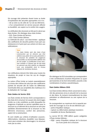 Un ouvrage doit présenter durant toute sa durée
d’exploitation des sécurités appropriées vis-à-vis:
– de sa ruine ou de celle de l’un de ses éléments;
– d’un comportement en service pouvant affecter
sa durabilité, son aspect ou le confort des usagers.
La vérification des structures se fait par le calcul aux
états limites. On distingue deux états limites:
– ELS: États Limites de Service;
– ELU: États Limites Ultimes.
La méthode de calcul « aux états limites » applique
des coefficients de sécurité partiels d’une part aux
résistances et d’autre part aux actions (et donc aux
sollicitations).
Nota
Les états limites sont des états d’une
construction qui ne doivent pas être
atteints sous peine de ne plus permettre à
la structure de satisfaire les exigences
structurelles ou fonctionnelles définies lors
de son projet. La justification d’une struc-
ture consiste à s’assurer que de tels états
ne peuvent pas être atteints ou dépassés
avec une probabilité dont le niveau
dépend de nombreux facteurs.
Les vérifications doivent être faites pour toutes les
situations de projet et tous les cas de charges
appropriés.
La notion d’État Limite se traduit essentiellement
au niveau des critères de calcul par des coefficients
partiels de sécurité afin de traiter les différentes
incertitudes liées aux propriétés des matériaux et à
la réalisation de l’ouvrage.
États Limites de Service (ELS)
Les États Limites de Service (ELS) correspondent à
des états de la structure lui causant des dommages
limités ou à des conditions au-delà desquelles les
exigences d’aptitude au service spécifiées pour la
structure ou un élément de la structure ne sont plus
satisfaites (fonctionnement de la structure ou des
éléments structuraux, confort des personnes,
aspect de la construction).
Ils sont relatifs aux critères d’utilisation courants:
déformations, vibrations, durabilité. Leur dépasse-
ment peut entraîner des dommages à la structure
mais pas sa ruine.
On distingue les ELS réversibles qui correspondent
à des combinaisons d’actions fréquentes ou quasi
permanentes et les ELS irréversibles associés à des
combinaisons d’actions caractéristiques.
États Limites Ultimes (ELU)
Les États Limites Ultimes (ELU) concernent la sécu-
rité des personnes et/ou la sécurité de la structure
et des biens. Ils incluent éventuellement les états
précédant un effondrement ou une rupture de la
structure.
Ils correspondent au maximum de la capacité por-
tante de l’ouvrage ou d’un de ses éléments par:
– perte d’équilibre statique;
– rupture ou déformation plastique excessive;
– instabilité de forme (flambement).
La norme NF EN 1990 définit quatre catégories
d’États Limites Ultimes:
– EQU : perte d’équilibre statique de la structure
ou d’une partie de la structure
Chapitre • Dimensionnement des structures en béton
2
38
 