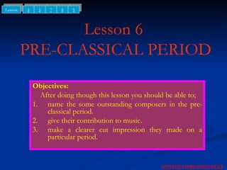 Lesson 6  PRE-CLASSICAL PERIOD Objectives: After doing though this lesson you should be able to; 1. name the some outstanding composers in the pre-classical period. 2. give their contribution to music. 3. make a clearer cut impression they made on a particular period. NEXT CONTENTS PREVIOUS 4 5 Lesson 7 8 9 