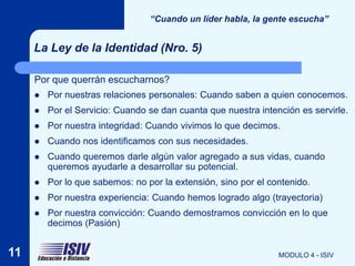 “Cuando un líder habla, la gente escucha”


     La Ley de la Identidad (Nro. 5)

     Por que querrán escucharnos?
        Por nuestras relaciones personales: Cuando saben a quien conocemos.
        Por el Servicio: Cuando se dan cuanta que nuestra intención es servirle.
        Por nuestra integridad: Cuando vivimos lo que decimos.
        Cuando nos identificamos con sus necesidades.
        Cuando queremos darle algún valor agregado a sus vidas, cuando
         queremos ayudarle a desarrollar su potencial.
        Por lo que sabemos: no por la extensión, sino por el contenido.
        Por nuestra experiencia: Cuando hemos logrado algo (trayectoria)
        Por nuestra convicción: Cuando demostramos convicción en lo que
         decimos (Pasión)


11                                                              MODULO 4 - ISIV
 