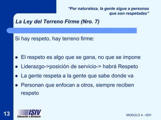 “Por naturaleza, la gente sigue a personas
                                                 que son respetadas”

     La Ley del Terreno Firme (Nro. 7)


     Si hay respeto, hay terreno firme:


        El respeto es algo que se gana, no que se impone
        Liderazgo->posición de servicio-> habrá Respeto
        La gente respeta a la gente que sabe donde va
        Personan que enfocan a otros, siempre reciben
         respeto


13                                                       MODULO 4 - ISIV
 