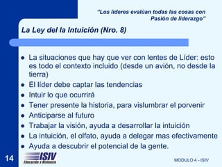 “Los lideres evalúan todas las cosas con
                                                 Pasión de liderazgo”

     La Ley del la Intuición (Nro. 8)


        La situaciones que hay que ver con lentes de Líder: esto
         es todo el contexto incluido (desde un avión, no desde la
         tierra)
        El líder debe captar las tendencias
        Intuir lo que ocurrirá
        Tener presente la historia, para vislumbrar el porvenir
        Anticiparse al futuro
        Trabajar la visión, ayuda a desarrollar la intuición
        La intuición, el olfato, ayuda a delegar mas efectivamente
        Ayuda a descubrir el potencial de la gente.
14                                                       MODULO 4 - ISIV
 