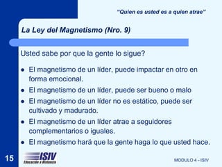 “Quien es usted es a quien atrae”


     La Ley del Magnetismo (Nro. 9)


     Usted sabe por que la gente lo sigue?

        El magnetismo de un líder, puede impactar en otro en
         forma emocional.
        El magnetismo de un líder, puede ser bueno o malo
        El magnetismo de un líder no es estático, puede ser
         cultivado y madurado.
        El magnetismo de un líder atrae a seguidores
         complementarios o iguales.
        El magnetismo hará que la gente haga lo que usted hace.

15                                                       MODULO 4 - ISIV
 