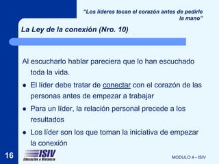 “Los lideres tocan el corazón antes de pedirle
                                                              la mano”

     La Ley de la conexión (Nro. 10)



     Al escucharlo hablar pareciera que lo han escuchado
         toda la vida.
        El líder debe tratar de conectar con el corazón de las
         personas antes de empezar a trabajar
        Para un líder, la relación personal precede a los
         resultados
        Los líder son los que toman la iniciativa de empezar
         la conexión
16                                                         MODULO 4 - ISIV
 