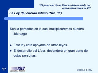 “El potencial de un líder es determinado por
                                              quien están cerca de Él”

     La Ley del circulo intimo (Nro. 11)



     Son la personas en la cual multiplicaremos nuestro
       liderazgo


        Esta ley esta apoyada en otras leyes.
        El desarrollo del Líder, dependerá en gran parte de
         estas personas.



17                                                        MODULO 4 - ISIV
 