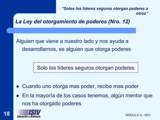 “Solos los lideres seguros otorgan poderes a
                                                              otros”

     La Ley del otorgamiento de poderes (Nro. 12)


     Alguien que viene a nuestro lado y nos ayuda a
       desarrollarnos, es alguien que otorga poderes


              Solo los líderes seguros otorgan poderes


        Cuando uno otorga mas poder, recibe mas poder
        En la mayoría de los casos tenemos, algún mentor que
         nos ha otorgado poderes
18                                                      MODULO 4 - ISIV
 