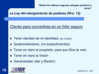 “Solos los lideres seguros otorgan poderes a
                                                                 otros”

     La Ley del otorgamiento de poderes (Nro. 12)



     Claves para convertirse en un líder seguro


        Tener claridad de mi identidad, (en Cristo)
        Quebrantamiento, (no autosuficientes)
        Tener en claro el propósito, para que Dios te creó
        Tener en claro la Visión
        Generosidad, (dar y Recibir)

19                                                         MODULO 4 - ISIV
 