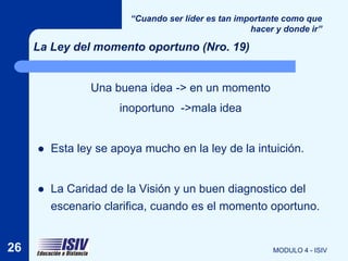 “Cuando ser líder es tan importante como que
                                                    hacer y donde ir”

     La Ley del momento oportuno (Nro. 19)


                Una buena idea -> en un momento
                      inoportuno ->mala idea


        Esta ley se apoya mucho en la ley de la intuición.


        La Caridad de la Visión y un buen diagnostico del
         escenario clarifica, cuando es el momento oportuno.


26                                                       MODULO 4 - ISIV
 