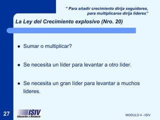 “ Para añadir crecimiento dirija seguidores,
                                      para multiplicarse dirija lideres”

     La Ley del Crecimiento explosivo (Nro. 20)



        Sumar o multiplicar?


        Se necesita un líder para levantar a otro líder.


        Se necesita un gran líder para levantar a muchos
         lideres.



27                                                         MODULO 4 - ISIV
 