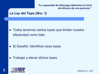 “La capacidad de liderazgo determina el nivel
                                         de eficacia de una persona.”

    La Ley del Tope (Nro. 1)




       Todos tenemos ciertos topes que limitan nuestra
        efectividad como líder


       El Desafió: Identificar esos topes


       Trabajar y elevar dichos topes


3                                                         MODULO 4 - ISIV
 