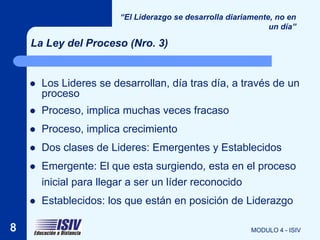 “El Liderazgo se desarrolla diariamente, no en
                                                                un día”

    La Ley del Proceso (Nro. 3)


       Los Lideres se desarrollan, día tras día, a través de un
        proceso
       Proceso, implica muchas veces fracaso
       Proceso, implica crecimiento
       Dos clases de Lideres: Emergentes y Establecidos
       Emergente: El que esta surgiendo, esta en el proceso
        inicial para llegar a ser un líder reconocido
       Establecidos: los que están en posición de Liderazgo

8                                                          MODULO 4 - ISIV
 
