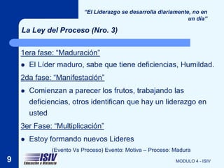 “El Liderazgo se desarrolla diariamente, no en
                                                                  un día”

    La Ley del Proceso (Nro. 3)


    1era fase: “Maduración”
       El Líder maduro, sabe que tiene deficiencias, Humildad.
    2da fase: “Manifestación”
       Comienzan a parecer los frutos, trabajando las
        deficiencias, otros identifican que hay un liderazgo en
        usted
    3er Fase: “Multiplicación”
       Estoy formando nuevos Lideres
               (Evento Vs Proceso) Evento: Motiva – Proceso: Madura
9                                                            MODULO 4 - ISIV
 