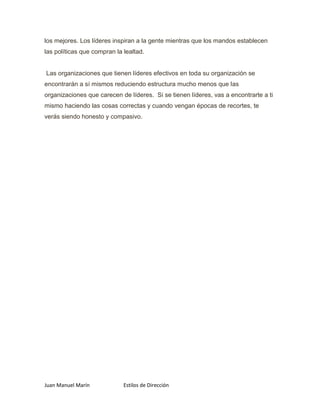 los mejores. Los líderes inspiran a la gente mientras que los mandos establecen
las políticas que compran la lealtad.


Las organizaciones que tienen líderes efectivos en toda su organización se
encontrarán a sí mismos reduciendo estructura mucho menos que las
organizaciones que carecen de líderes. Si se tienen líderes, vas a encontrarte a ti
mismo haciendo las cosas correctas y cuando vengan épocas de recortes, te
verás siendo honesto y compasivo.




Juan Manuel Marín            Estilos de Dirección
 