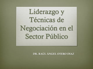 Liderazgo y
Técnicas de
Negociación en el
Sector Público
DR. RAÚL ÁNGEL OTERO DIAZ
 