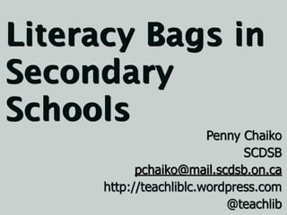 Literacy Bags in
Secondary
Schools
                         Penny Chaiko
                               SCDSB
            pchaiko@mail.scdsb.on.ca
      http://teachliblc.wordpress.com
                            @teachlib
 