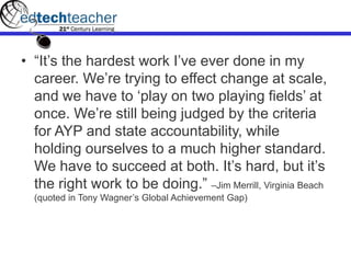 • “It‟s the hardest work I‟ve ever done in my
career. We‟re trying to effect change at scale,
and we have to „play on two playing fields‟ at
once. We‟re still being judged by the criteria
for AYP and state accountability, while
holding ourselves to a much higher standard.
We have to succeed at both. It‟s hard, but it‟s
the right work to be doing.” –Jim Merrill, Virginia Beach
(quoted in Tony Wagner‟s Global Achievement Gap)
 
