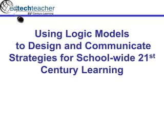 Using Logic Models
to Design and Communicate
Strategies for School-wide 21st
Century Learning
 